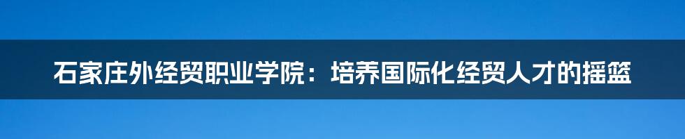 石家庄外经贸职业学院:培养国际化经贸人才的摇篮