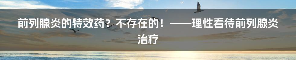 前列腺炎的特效药？不存在的！——理性看待前列腺炎治疗