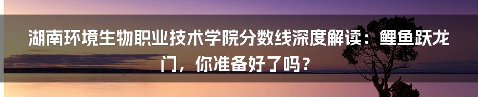 湖南环境生物职业技术学院分数线深度解读:鲤鱼跃龙门,你准备好了吗?