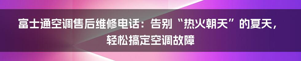 富士通空调售后维修电话：告别“热火朝天”的夏天，轻松搞定空调故障