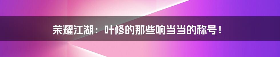 荣耀江湖：叶修的那些响当当的称号！