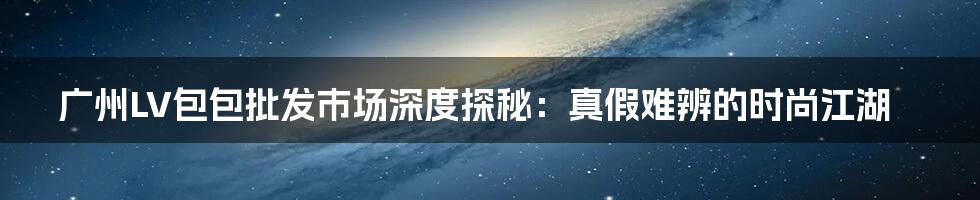 广州LV包包批发市场深度探秘：真假难辨的时尚江湖