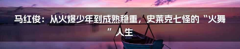 马红俊：从火爆少年到成熟稳重，史莱克七怪的“火舞”人生