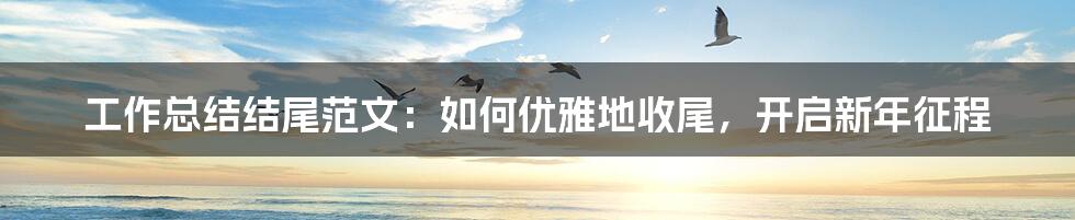 工作总结结尾范文:如何优雅地收尾,开启新年征程