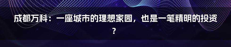 成都万科：一座城市的理想家园，也是一笔精明的投资？