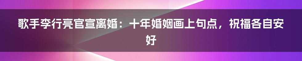 歌手李行亮官宣离婚：十年婚姻画上句点，祝福各自安好