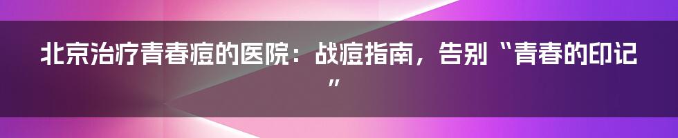 北京治疗青春痘的医院:战痘指南,告别“青春的印记”