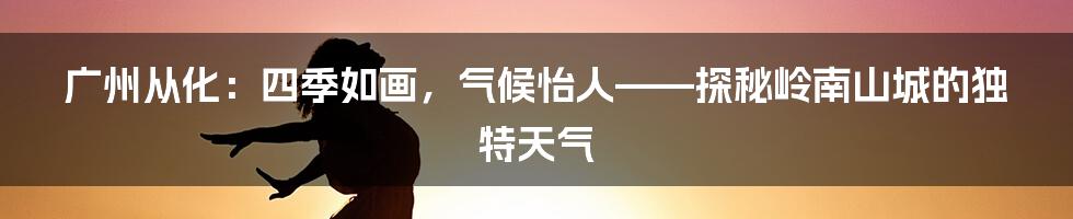 广州从化：四季如画，气候怡人——探秘岭南山城的独特天气