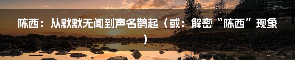 陈西：从默默无闻到声名鹊起（或：解密“陈西”现象）