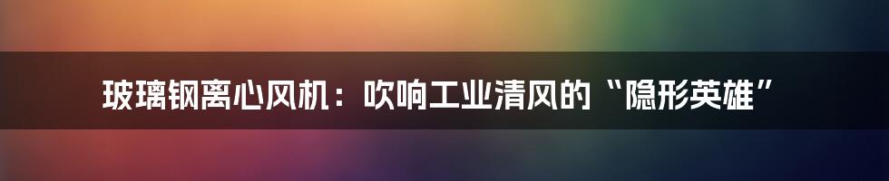 玻璃钢离心风机:吹响工业清风的“隐形英雄”
