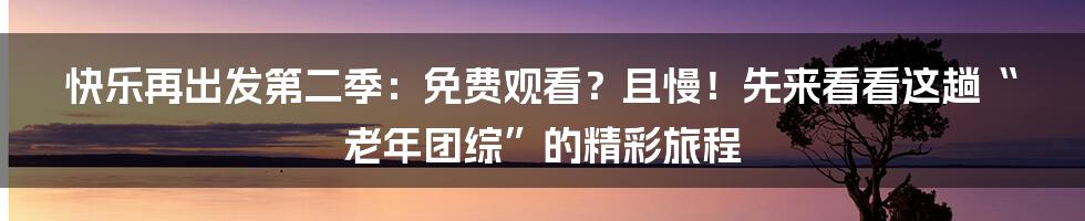 快乐再出发第二季：免费观看？且慢！先来看看这趟“老年团综”的精彩旅程