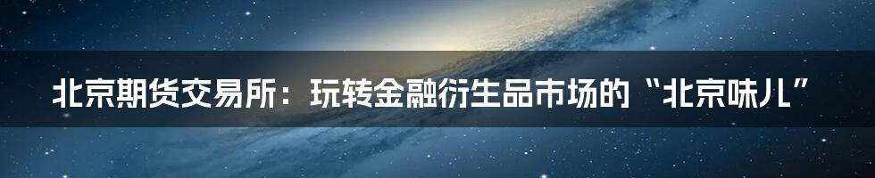 北京期货交易所：玩转金融衍生品市场的“北京味儿”