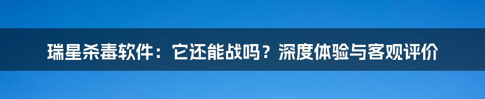 瑞星杀毒软件:它还能战吗?深度体验与客观评价