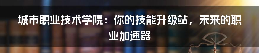 城市职业技术学院:你的技能升级站,未来的职业加速器