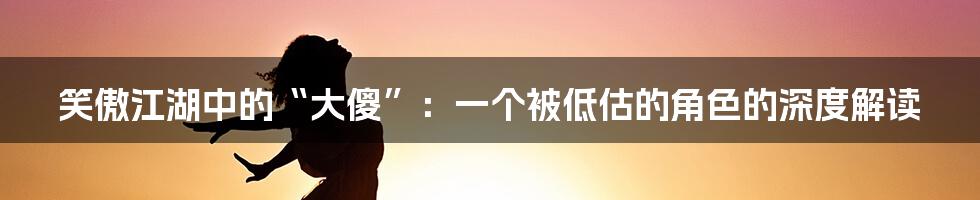 笑傲江湖中的“大傻”：一个被低估的角色的深度解读