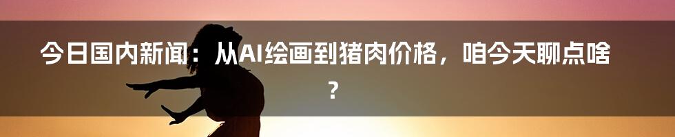 今日国内新闻:从AI绘画到猪肉价格,咱今天聊点啥?