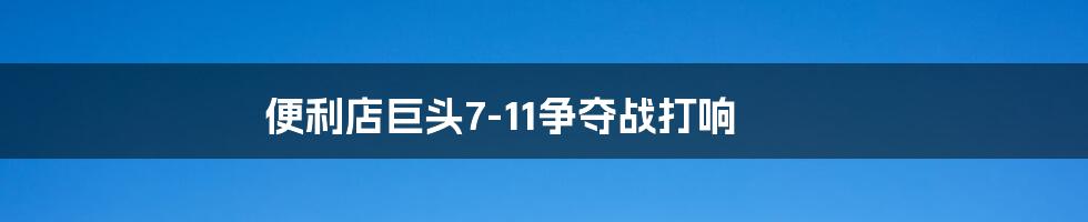 便利店巨头7-11争夺战打响