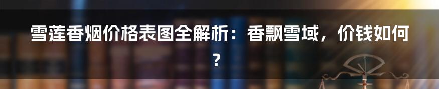 雪莲香烟价格表图全解析：香飘雪域，价钱如何？