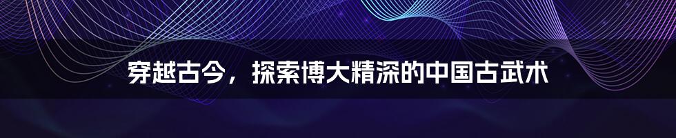 穿越古今，探索博大精深的中国古武术