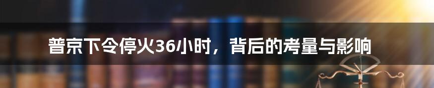 普京下令停火36小时,背后的考量与影响