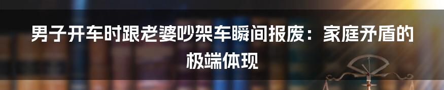 男子开车时跟老婆吵架车瞬间报废：家庭矛盾的极端体现