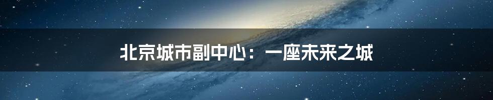 北京城市副中心:一座未来之城