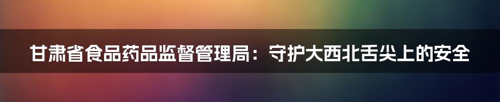 甘肃省食品药品监督管理局:守护大西北舌尖上的安全