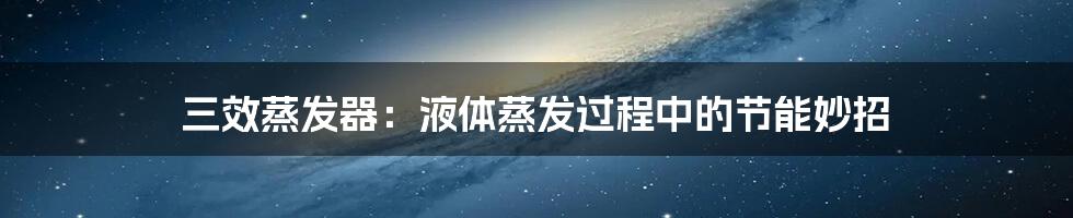 三效蒸发器:液体蒸发过程中的节能妙招
