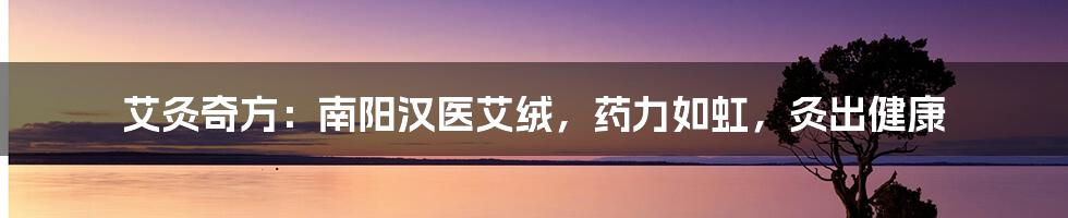 艾灸奇方：南阳汉医艾绒，药力如虹，灸出健康