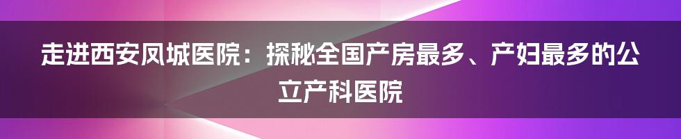 走进西安凤城医院：探秘全国产房最多、产妇最多的公立产科医院
