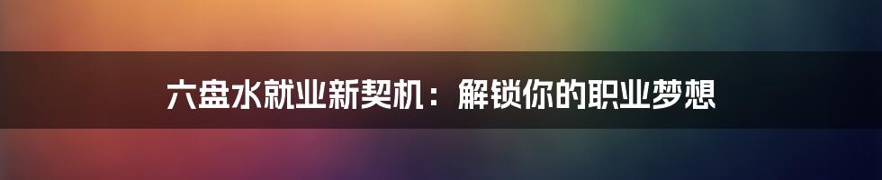六盘水就业新契机:解锁你的职业梦想