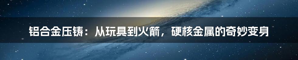 铝合金压铸:从玩具到火箭,硬核金属的奇妙变身
