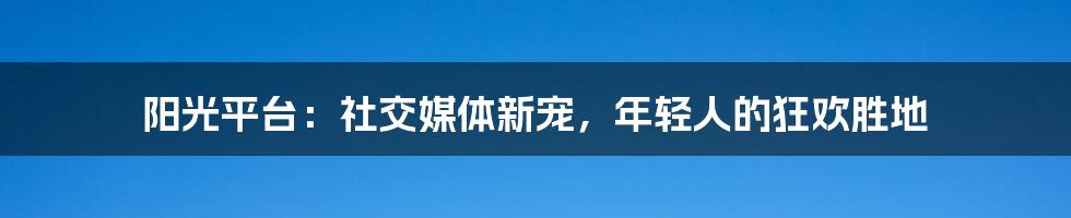 阳光平台：社交媒体新宠，年轻人的狂欢胜地