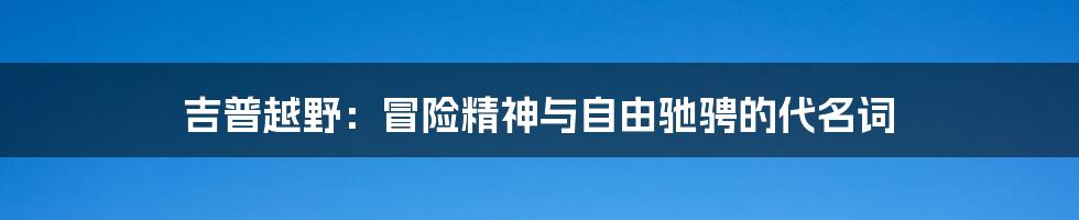 吉普越野：冒险精神与自由驰骋的代名词