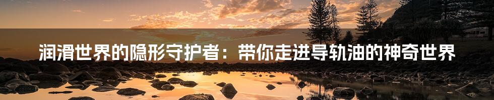 润滑世界的隐形守护者:带你走进导轨油的神奇世界
