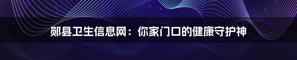 郧县卫生信息网:你家门口的健康守护神