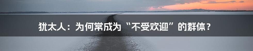 犹太人：为何常成为“不受欢迎”的群体？