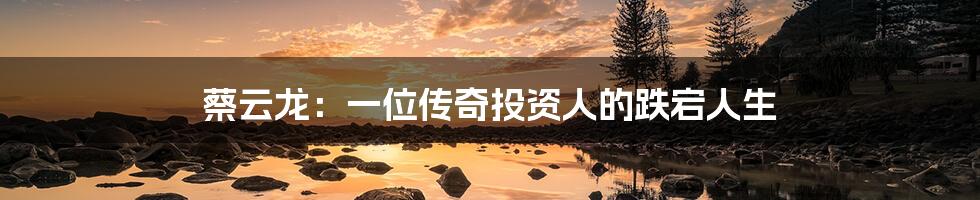 蔡云龙:一位传奇投资人的跌宕人生