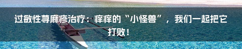 过敏性荨麻疹治疗:痒痒的“小怪兽”,我们一起把它打败!
