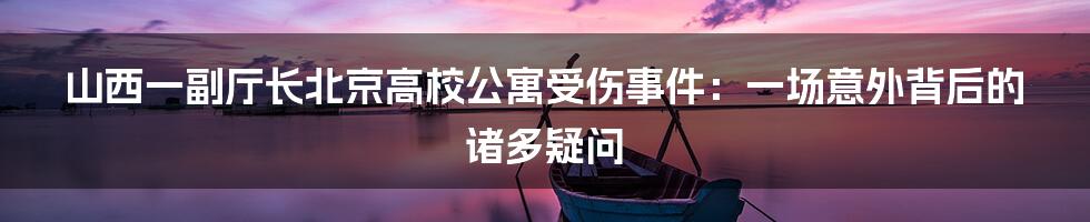 山西一副厅长北京高校公寓受伤事件：一场意外背后的诸多疑问