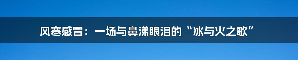 风寒感冒：一场与鼻涕眼泪的“冰与火之歌”