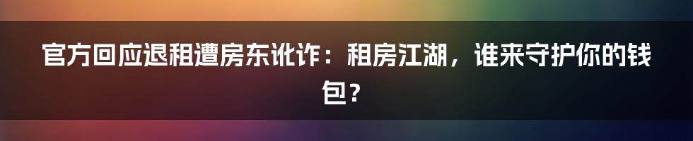 官方回应退租遭房东讹诈：租房江湖，谁来守护你的钱包？