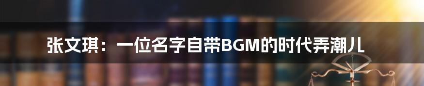 张文琪：一位名字自带BGM的时代弄潮儿