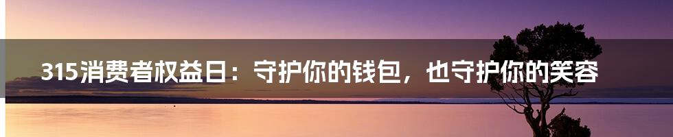 315消费者权益日:守护你的钱包,也守护你的笑容