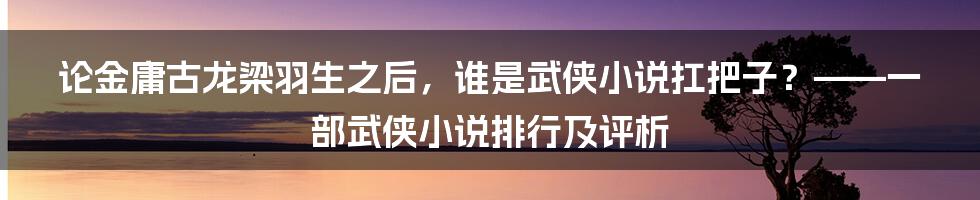 论金庸古龙梁羽生之后，谁是武侠小说扛把子？——一部武侠小说排行及评析
