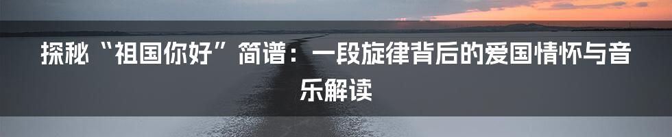 探秘“祖国你好”简谱:一段旋律背后的爱国情怀与音乐解读