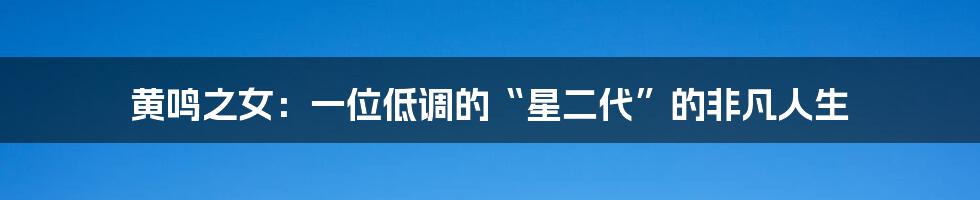 黄鸣之女：一位低调的“星二代”的非凡人生