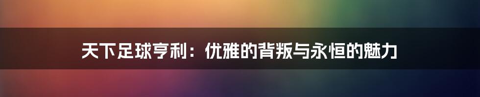 天下足球亨利：优雅的背叛与永恒的魅力
