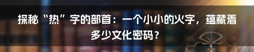 探秘“热”字的部首：一个小小的火字，蕴藏着多少文化密码？