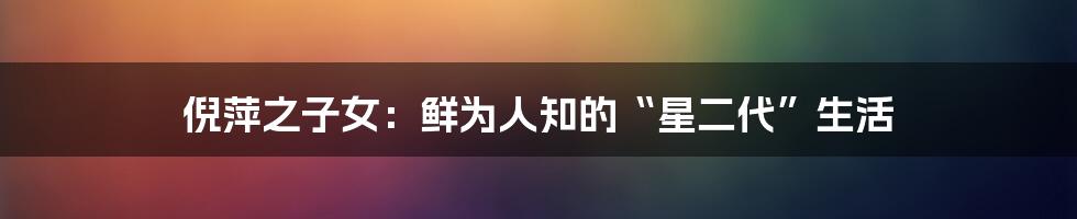 倪萍之子女:鲜为人知的“星二代”生活
